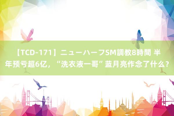 【TCD-171】ニューハーフSM調教8時間 半年预亏超6亿，“洗衣液一哥”蓝月亮作念了什么？