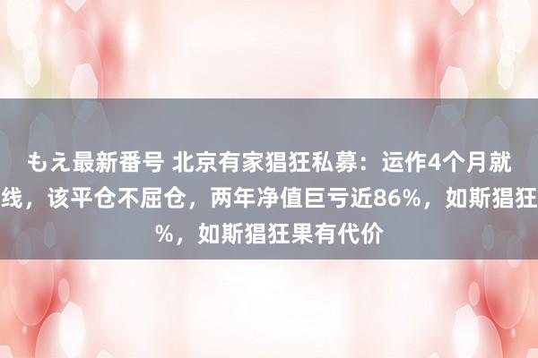 もえ最新番号 北京有家猖狂私募：运作4个月就涉及平仓线，该平仓不屈仓，两年净值巨亏近86%，如斯猖狂果有代价