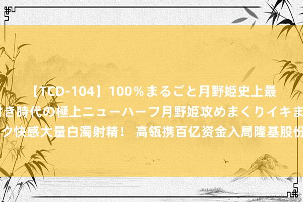 【TCD-104】100％まるごと月野姫史上最強ベスト！ 究極の玉竿付き時代の極上ニューハーフ月野姫攻めまくりイキまくりファック快感大量白濁射精！ 高瓴携百亿资金入局隆基股份背后 一场＂三赢游戏＂受惠者都有谁？