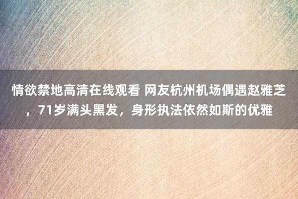 情欲禁地高清在线观看 网友杭州机场偶遇赵雅芝，71岁满头黑发，身形执法依然如斯的优雅