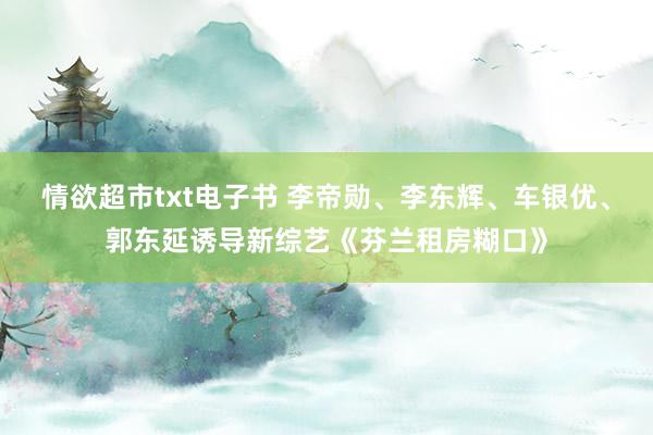 情欲超市txt电子书 李帝勋、李东辉、车银优、郭东延诱导新综艺《芬兰租房糊口》