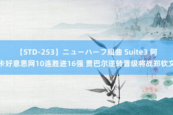 【STD-253】ニューハーフ組曲 Suite3 阿卡好意思网10连胜进16强 贾巴尔逆转晋级将战郑钦文