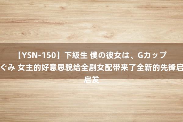 【YSN-150】下級生 僕の彼女は、Gカップ めぐみ 女主的好意思貌给全剧女配带来了全新的先锋启发