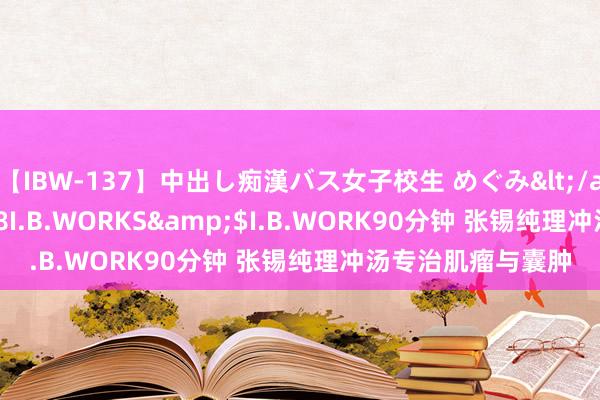 【IBW-137】中出し痴漢バス女子校生 めぐみ</a>2009-05-08I.B.WORKS&$I.B.WORK90分钟 张锡纯理冲汤专治肌瘤与囊肿