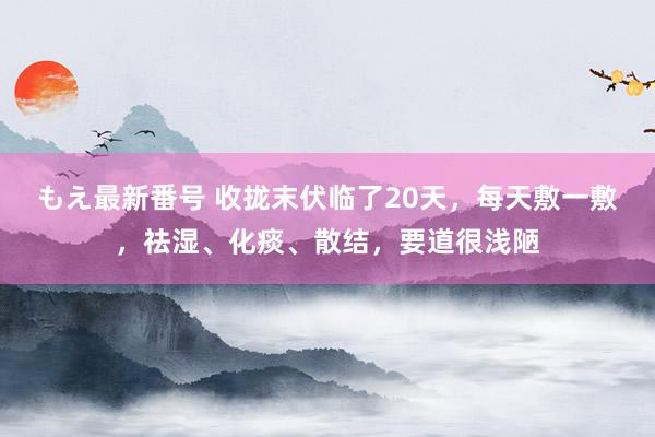 もえ最新番号 收拢末伏临了20天，每天敷一敷，祛湿、化痰、散结，要道很浅陋