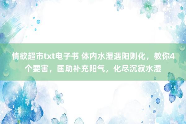 情欲超市txt电子书 体内水湿遇阳则化，教你4个要害，匡助补充阳气，化尽沉寂水湿