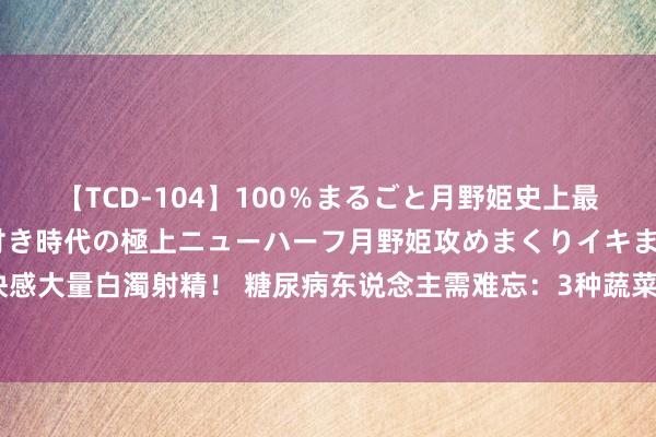 【TCD-104】100％まるごと月野姫史上最強ベスト！ 究極の玉竿付き時代の極上ニューハーフ月野姫攻めまくりイキまくりファック快感大量白濁射精！ 糖尿病东说念主需难忘：3种蔬菜升血糖，要少吃，7种蔬菜稳血糖，可常吃