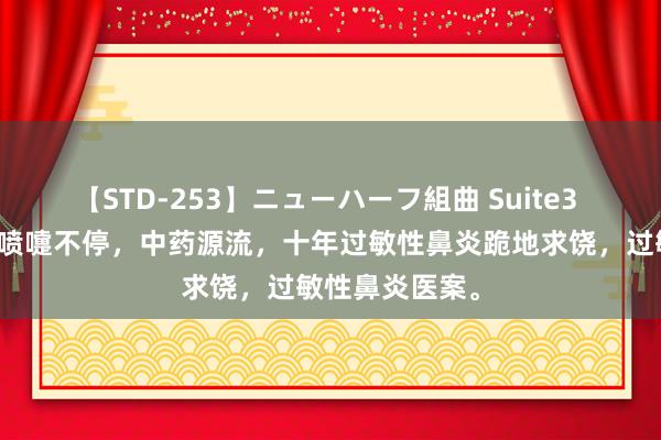 【STD-253】ニューハーフ組曲 Suite3 太牛了！十年喷嚏不停，中药源流，十年过敏性鼻炎跪地求饶，过敏性鼻炎医案。