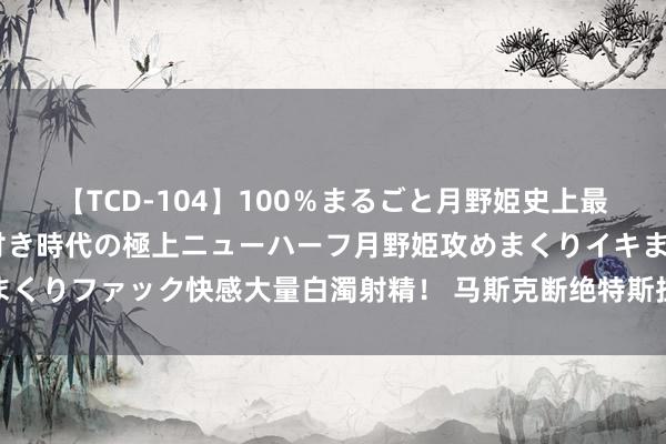 【TCD-104】100％まるごと月野姫史上最強ベスト！ 究極の玉竿付き時代の極上ニューハーフ月野姫攻めまくりイキまくりファック快感大量白濁射精！ 马斯克断绝特斯拉与开市客互助的营销蓄意