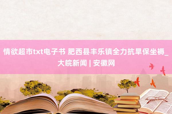 情欲超市txt电子书 肥西县丰乐镇全力抗旱保坐褥_大皖新闻 | 安徽网