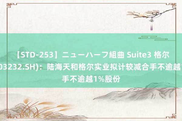 【STD-253】ニューハーフ組曲 Suite3 格尔软件(603232.SH)：陆海天和格尔实业拟计较减合手不逾越1%股份