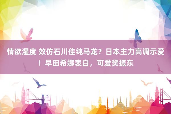 情欲湿度 效仿石川佳纯马龙？日本主力高调示爱！早田希娜表白，可爱樊振东