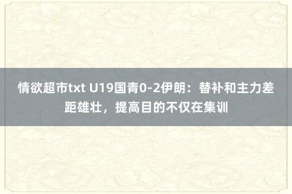 情欲超市txt U19国青0-2伊朗：替补和主力差距雄壮，提高目的不仅在集训