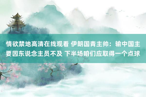 情欲禁地高清在线观看 伊朗国青主帅：输中国主要因东说念主员不及 下半场咱们应取得一个点球