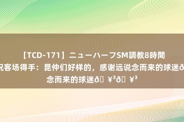 【TCD-171】ニューハーフSM調教8時間 王国明庆祝客场得手：昆仲们好样的，感谢远说念而来的球迷??