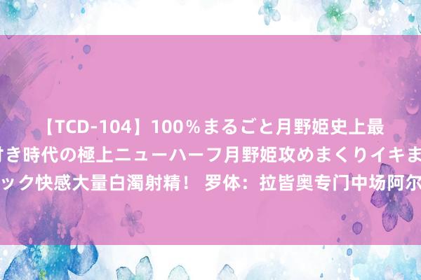 【TCD-104】100％まるごと月野姫史上最強ベスト！ 究極の玉竿付き時代の極上ニューハーフ月野姫攻めまくりイキまくりファック快感大量白濁射精！ 罗体：拉皆奥专门中场阿尔卡拉斯，球员上赛季曾被租出到尤文