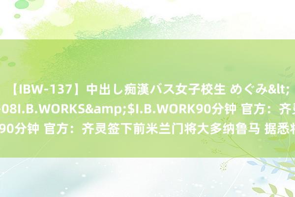 【IBW-137】中出し痴漢バス女子校生 めぐみ</a>2009-05-08I.B.WORKS&$I.B.WORK90分钟 官方：齐灵签下前米兰门将大多纳鲁马 据悉将担任替补门将