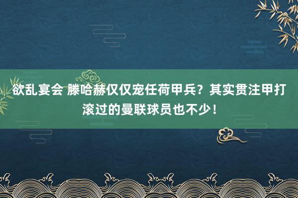 欲乱宴会 滕哈赫仅仅宠任荷甲兵？其实贯注甲打滚过的曼联球员也不少！