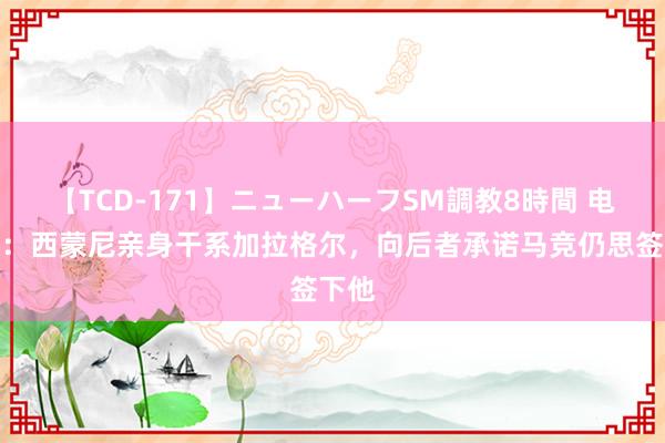 【TCD-171】ニューハーフSM調教8時間 电讯报：西蒙尼亲身干系加拉格尔，向后者承诺马竞仍思签下他