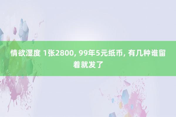 情欲湿度 1张2800， 99年5元纸币， 有几种谁留着就发了