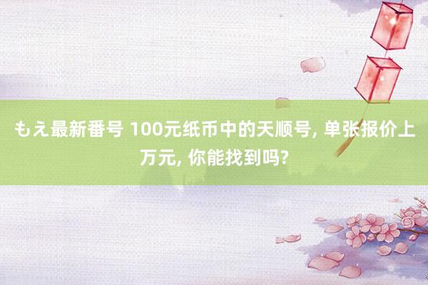 もえ最新番号 100元纸币中的天顺号， 单张报价上万元， 你能找到吗?