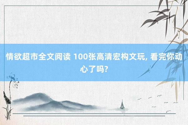 情欲超市全文阅读 100张高清宏构文玩， 看完你动心了吗?