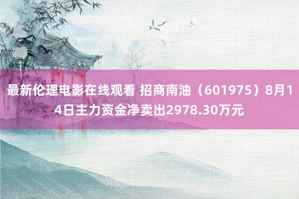 最新伦理电影在线观看 招商南油（601975）8月14日主力资金净卖出2978.30万元