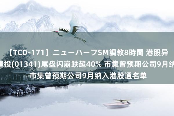 【TCD-171】ニューハーフSM調教8時間 港股异动 | 昊天海外建投(01341)尾盘闪崩跌超40% 市集曾预期公司9月纳入港股通名单