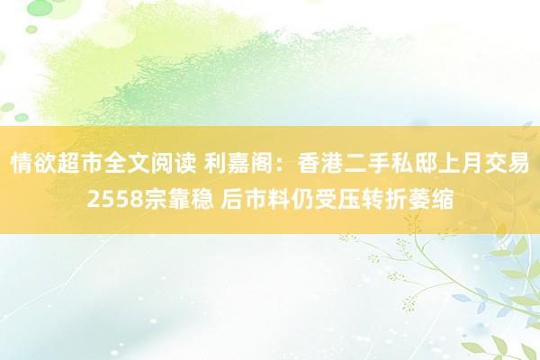 情欲超市全文阅读 利嘉阁：香港二手私邸上月交易2558宗靠稳 后市料仍受压转折萎缩