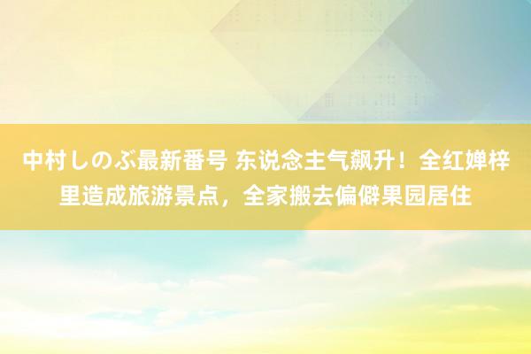 中村しのぶ最新番号 东说念主气飙升！全红婵梓里造成旅游景点，全家搬去偏僻果园居住