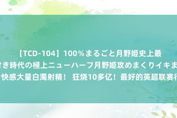 【TCD-104】100％まるごと月野姫史上最強ベスト！ 究極の玉竿付き時代の極上ニューハーフ月野姫攻めまくりイキまくりファック快感大量白濁射精！ 狂烧10多亿！最好的英超联赛行将开赛 爱奇艺体育独造顶级不雅赛体验