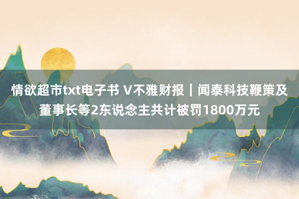 情欲超市txt电子书 V不雅财报｜闻泰科技鞭策及董事长等2东说念主共计被罚1800万元