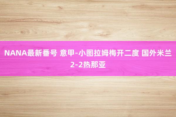 NANA最新番号 意甲-小图拉姆梅开二度 国外米兰2-2热那亚