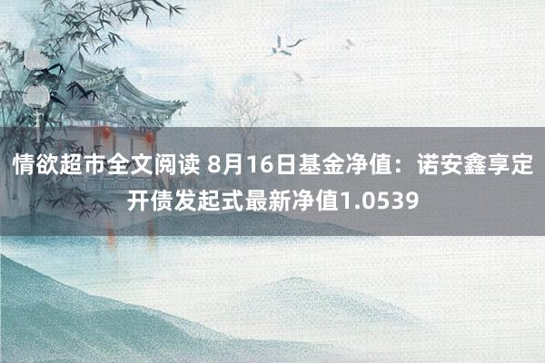 情欲超市全文阅读 8月16日基金净值：诺安鑫享定开债发起式最新净值1.0539