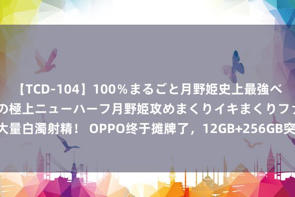 【TCD-104】100％まるごと月野姫史上最強ベスト！ 究極の玉竿付き時代の極上ニューハーフ月野姫攻めまくりイキまくりファック快感大量白濁射精！ OPPO终于摊牌了，12GB+256GB突降749元，骁龙8Gen3+5.5G+100W