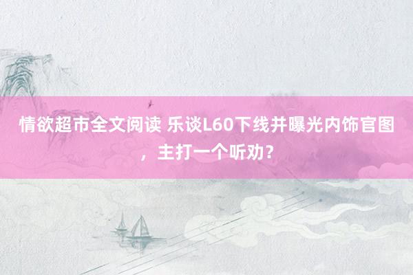 情欲超市全文阅读 乐谈L60下线并曝光内饰官图，主打一个听劝？