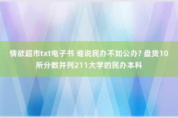 情欲超市txt电子书 谁说民办不如公办? 盘货10所分数并列211大学的民办本科