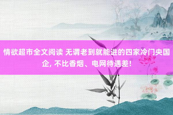 情欲超市全文阅读 无谓老到就能进的四家冷门央国企， 不比香烟、电网待遇差!