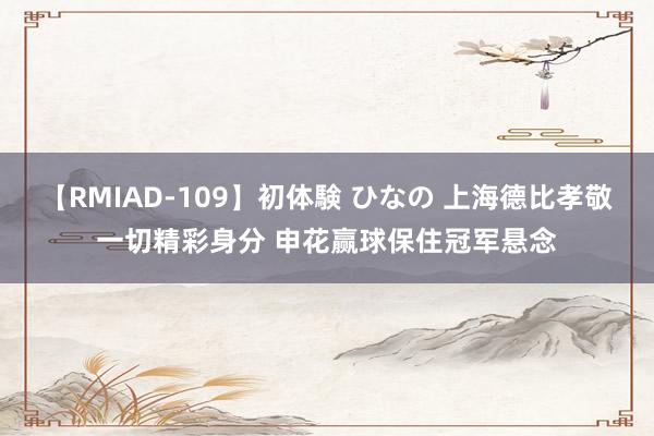 【RMIAD-109】初体験 ひなの 上海德比孝敬一切精彩身分 申花赢球保住冠军悬念