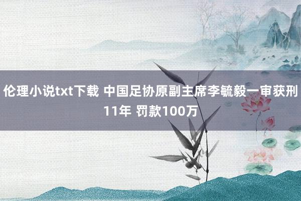 伦理小说txt下载 中国足协原副主席李毓毅一审获刑11年 罚款100万