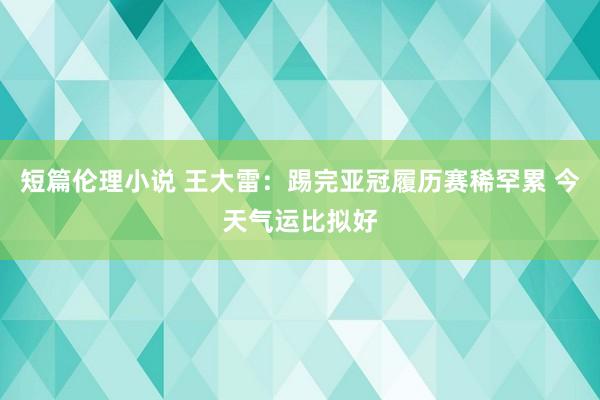 短篇伦理小说 王大雷：踢完亚冠履历赛稀罕累 今天气运比拟好