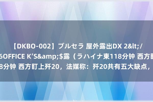 【DKBO-002】ブルセラ 屋外露出DX 2</a>2006-03-16OFFICE K’S&$露（ラハイナ東118分钟 西方盯上歼20，法媒称：歼20共有五大缺点，是一款突出失败的刀兵