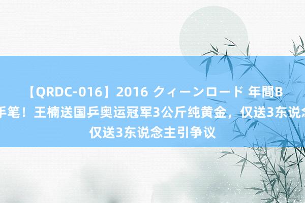 【QRDC-016】2016 クィーンロード 年間BEST10 大手笔！王楠送国乒奥运冠军3公斤纯黄金，仅送3东说念主引争议