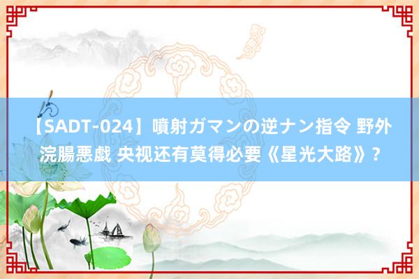 【SADT-024】噴射ガマンの逆ナン指令 野外浣腸悪戯 央视还有莫得必要《星光大路》？