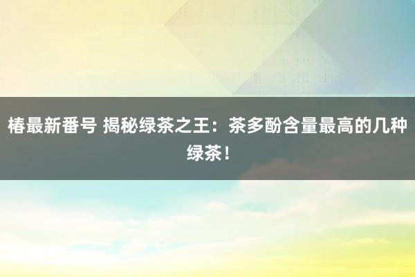 椿最新番号 揭秘绿茶之王：茶多酚含量最高的几种绿茶！