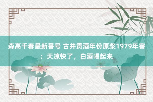 森高千春最新番号 古井贡酒年份原浆1979年窖：天凉快了，白酒喝起来