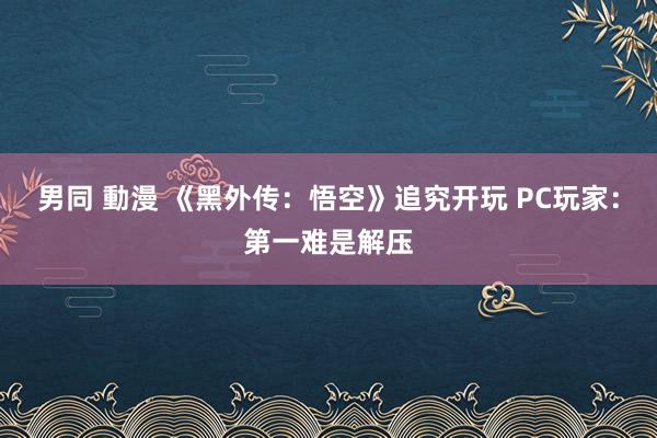 男同 動漫 《黑外传：悟空》追究开玩 PC玩家：第一难是解压