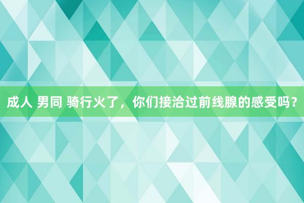 成人 男同 骑行火了，你们接洽过前线腺的感受吗？