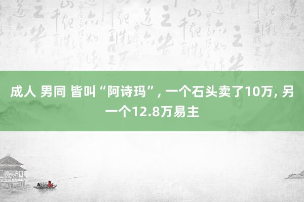 成人 男同 皆叫“阿诗玛”， 一个石头卖了10万， 另一个12.8万易主