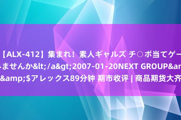 【ALX-412】集まれ！素人ギャルズ チ○ポ当てゲームで賞金稼いでみませんか</a>2007-01-20NEXT GROUP&$アレックス89分钟 期市收评 | 商品期货大齐高涨 碳酸锂领涨期市